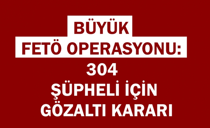 Büyük FETÖ operasyonu: 304 şüpheli için gözaltı kararı
